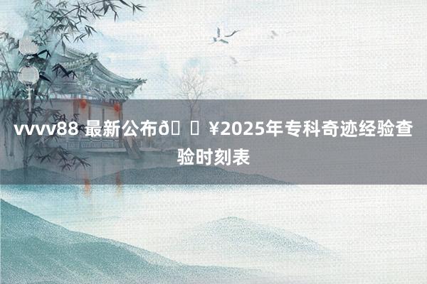 vvvv88 最新公布🔥2025年专科奇迹经验查验时刻表