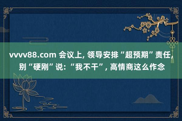 vvvv88.com 会议上， 领导安排“超预期”责任， 别“硬刚”说: “我不干”， 高情商这么作念