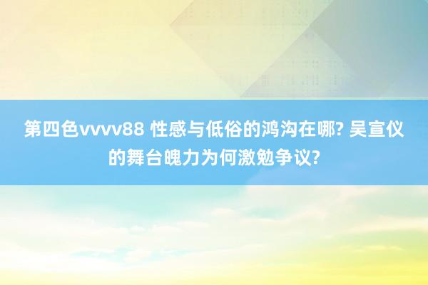 第四色vvvv88 性感与低俗的鸿沟在哪? 吴宣仪的舞台魄力为何激勉争议?