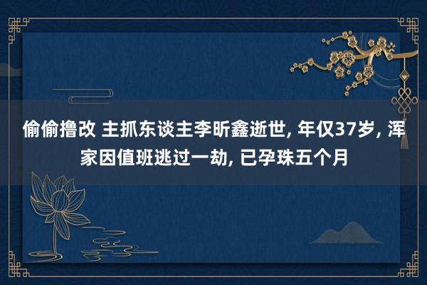 偷偷撸改 主抓东谈主李昕鑫逝世， 年仅37岁， 浑家因值班逃过一劫， 已孕珠五个月