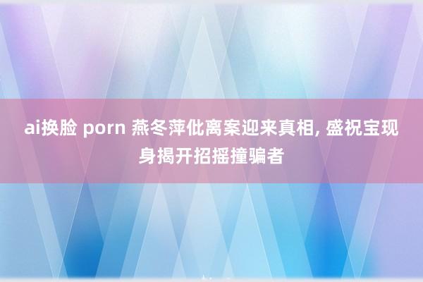 ai换脸 porn 燕冬萍仳离案迎来真相， 盛祝宝现身揭开招摇撞骗者