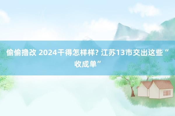 偷偷撸改 2024干得怎样样? 江苏13市交出这些“收成单”