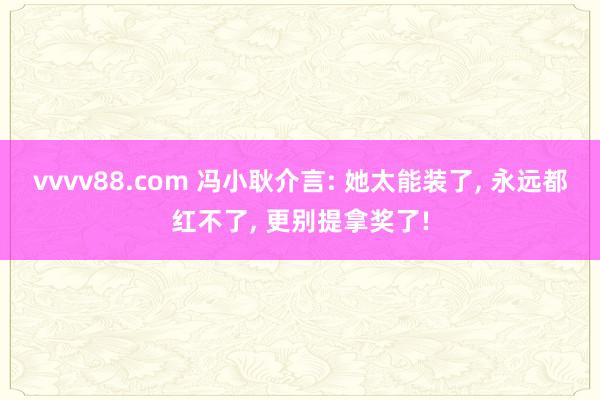 vvvv88.com 冯小耿介言: 她太能装了， 永远都红不了， 更别提拿奖了!