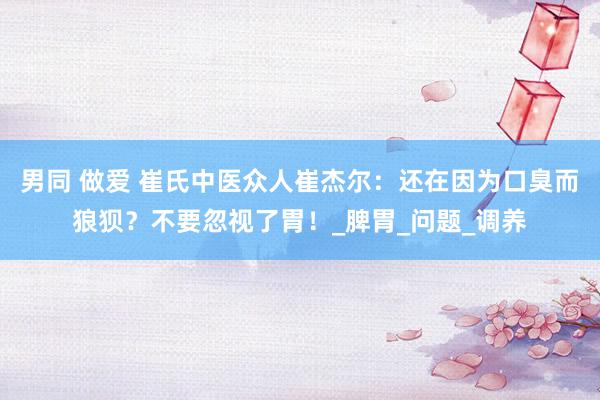 男同 做爱 崔氏中医众人崔杰尔：还在因为口臭而狼狈？不要忽视了胃！_脾胃_问题_调养