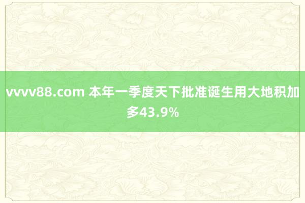 vvvv88.com 本年一季度天下批准诞生用大地积加多43.9%