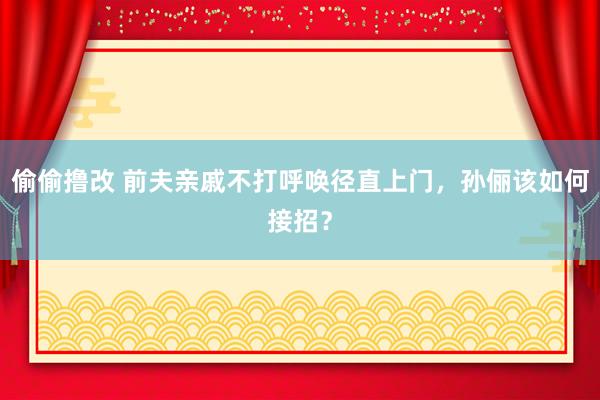 偷偷撸改 前夫亲戚不打呼唤径直上门，孙俪该如何接招？