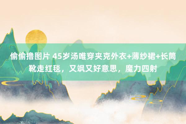 偷偷撸图片 45岁汤唯穿夹克外衣+薄纱裙+长筒靴走红毯，又飒又好意思，魔力四射