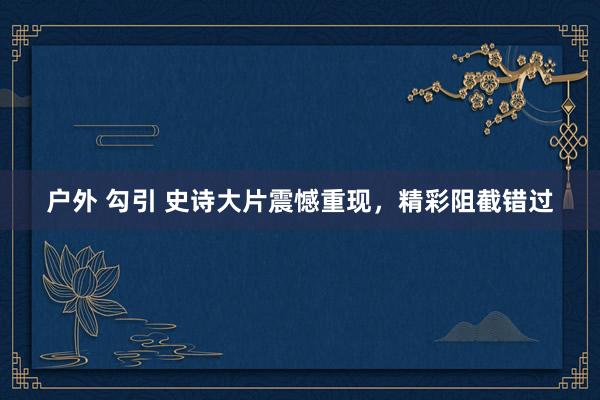 户外 勾引 史诗大片震憾重现，精彩阻截错过