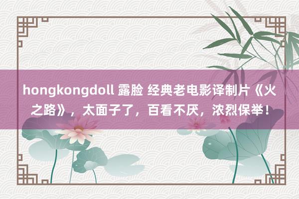 hongkongdoll 露脸 经典老电影译制片《火之路》，太面子了，百看不厌，浓烈保举！