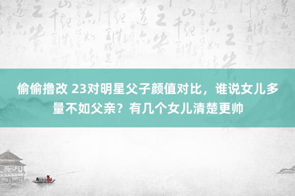 偷偷撸改 23对明星父子颜值对比，谁说女儿多量不如父亲？有几个女儿清楚更帅