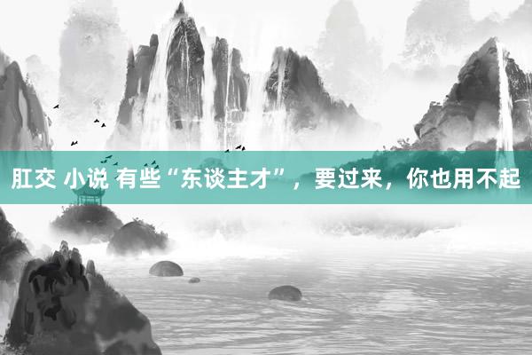 肛交 小说 有些“东谈主才”，要过来，你也用不起