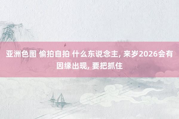 亚洲色图 偷拍自拍 什么东说念主, 来岁2026会有因缘出现, 要把抓住