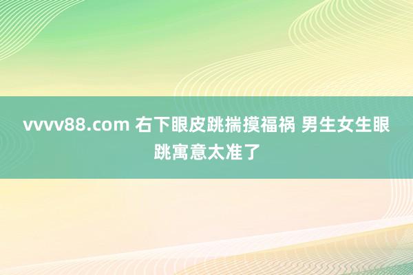 vvvv88.com 右下眼皮跳揣摸福祸 男生女生眼跳寓意太准了